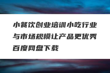 小餐饮创业培训小吃行业与市场规模让产品更优秀百度网盘下载