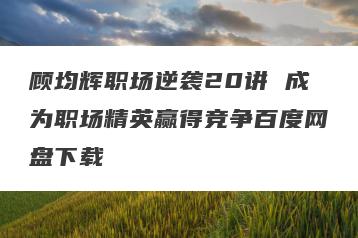 顾均辉职场逆袭20讲 成为职场精英赢得竞争百度网盘下载
