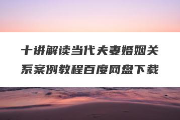 十讲解读当代夫妻婚姻关系案例教程百度网盘下载