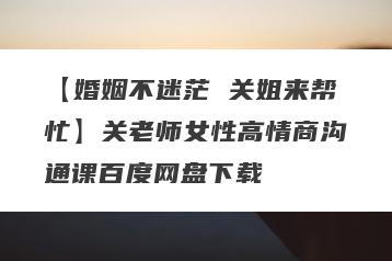 【婚姻不迷茫 关姐来帮忙】关老师女性高情商沟通课百度网盘下载
