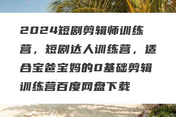 2024短剧剪辑师训练营，短剧达人训练营，适合宝爸宝妈的0基础剪辑训练营百度网盘下载
