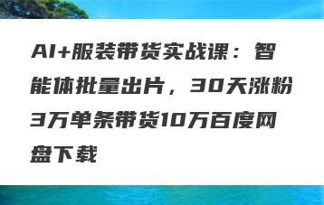 AI+服装带货实战课：智能体批量出片，30天涨粉3万单条带货10万百度网盘下载