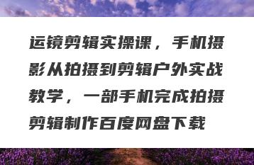 运镜剪辑实操课，手机摄影从拍摄到剪辑户外实战教学，一部手机完成拍摄剪辑制作百度网盘下载
