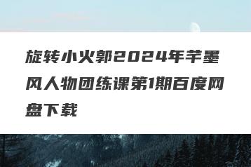 旋转小火郭2024年芊墨风人物团练课第1期百度网盘下载