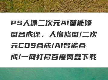 PS人像二次元AI智能修图合成课，人像修图/二次元COS合成/AI智能合成/一网打尽百度网盘下载