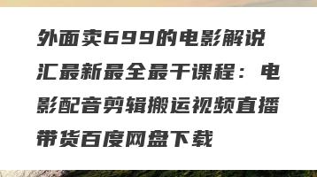 外面卖699的电影解说汇最新最全最干课程：电影配音剪辑搬运视频直播带货百度网盘下载