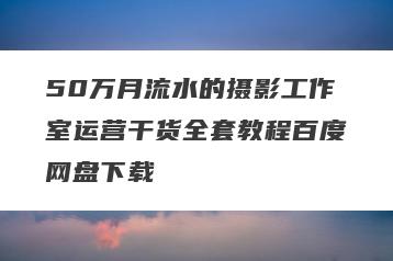 50万月流水的摄影工作室运营干货全套教程百度网盘下载
