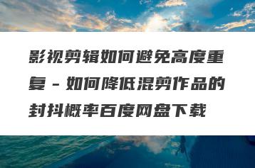 影视剪辑如何避免高度重复－如何降低混剪作品的封抖概率百度网盘下载