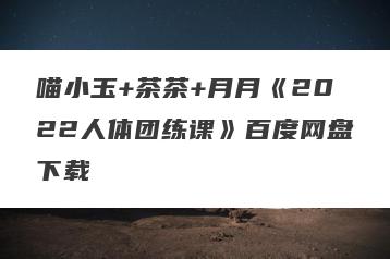 喵小玉+茶茶+月月《2022人体团练课》百度网盘下载