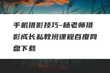 手机摄影技巧-杨老师摄影成长私教班课程百度网盘下载