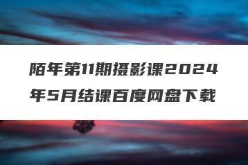 陌年第11期摄影课2024年5月结课百度网盘下载