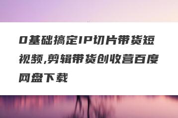 0基础搞定IP切片带货短视频,剪辑带货创收营百度网盘下载