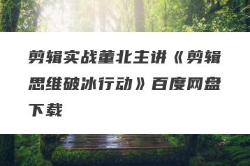 剪辑实战董北主讲《剪辑思维破冰行动》百度网盘下载