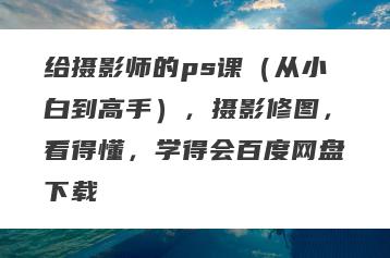 给摄影师的ps课（从小白到高手），摄影修图，看得懂，学得会百度网盘下载