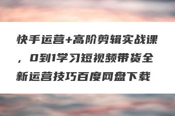 快手运营+高阶剪辑实战课，0到1学习短视频带货全新运营技巧百度网盘下载