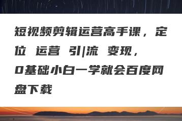 短视频剪辑运营高手课，定位 运营 引|流 变现，0基础小白一学就会百度网盘下载