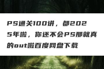 PS通关100讲，都2025年啦，你还不会PS那就真的out啦百度网盘下载