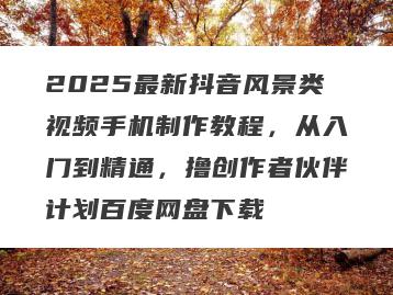 2025最新抖音风景类视频手机制作教程，从入门到精通，撸创作者伙伴计划百度网盘下载