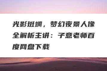 光影斑斓，梦幻夜景人像全解析主讲：子意老师百度网盘下载
