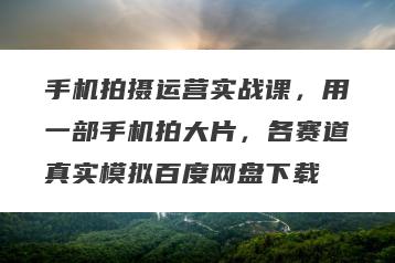 手机拍摄运营实战课，用一部手机拍大片，各赛道真实模拟百度网盘下载