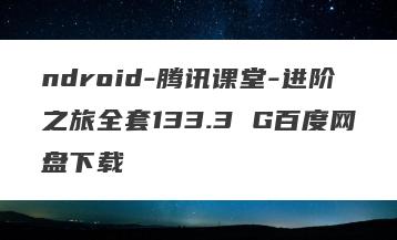 ndroid-腾讯课堂-进阶之旅全套133.3 G百度网盘下载