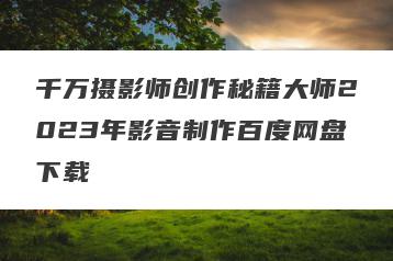 千万摄影师创作秘籍大师2023年影音制作百度网盘下载