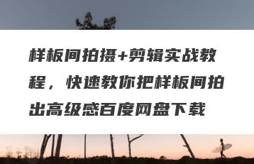 样板间拍摄+剪辑实战教程，快速教你把样板间拍出高级感百度网盘下载