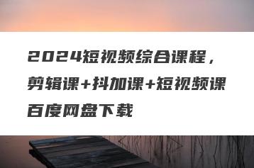 2024短视频综合课程，剪辑课+抖加课+短视频课百度网盘下载