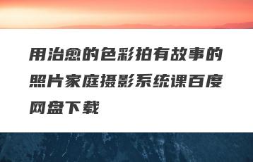 用治愈的色彩拍有故事的照片家庭摄影系统课百度网盘下载