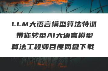 LLM大语言模型算法特训 带你转型AI大语言模型算法工程师百度网盘下载