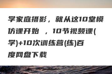 学家庭摄影，就从这10堂模仿课开始 ，10节视频课(学)+10次训练营(练)百度网盘下载
