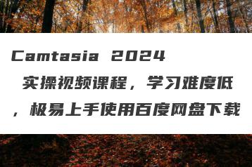 Camtasia 2024 实操视频课程，学习难度低，极易上手使用百度网盘下载