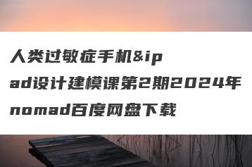人类过敏症手机&ipad设计建模课第2期2024年nomad百度网盘下载