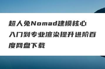 超人兔Nomad建模核心入门到专业渲染提升进阶百度网盘下载
