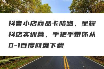 抖音小店商品卡陪跑，星耀抖店实训营，手把手带你从0-1百度网盘下载