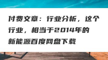付费文章：行业分析，这个行业，相当于2014年的新能源百度网盘下载