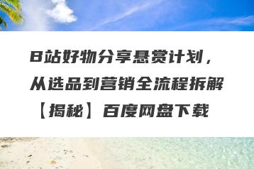 B站好物分享悬赏计划，从选品到营销全流程拆解【揭秘】百度网盘下载