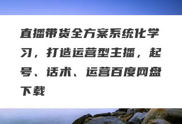 直播带货全方案系统化学习，打造运营型主播，起号、话术、运营百度网盘下载