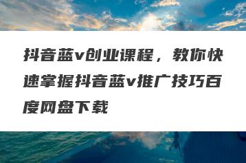 抖音蓝v创业课程，教你快速掌握抖音蓝v推广技巧百度网盘下载