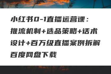小红书0-1直播运营课：推流机制+选品策略+话术设计+百万级直播案例拆解百度网盘下载