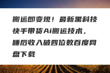 搬运即变现！最新黑科技快手带货Ai搬运技术，睡后收入破四位数百度网盘下载
