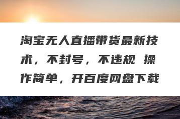 淘宝无人直播带货最新技术，不封号，不违规 操作简单，开百度网盘下载