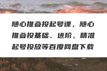 随心推叠投起号课，随心推叠投基础、进阶，精准起号投放等百度网盘下载