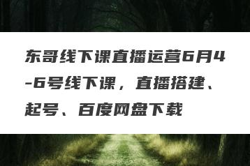 东哥线下课直播运营6月4-6号线下课,直播搭建、起号、百度网盘下载