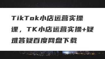 TikTok小店运营实操课，TK小店运营实操+疑难答疑百度网盘下载