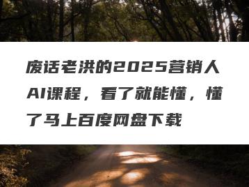 废话老洪的2025营销人AI课程，看了就能懂，懂了马上百度网盘下载