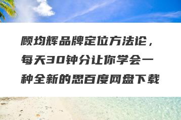 顾均辉品牌定位方法论，每天30钟分让你学会一种全新的思百度网盘下载