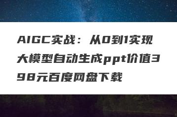 AIGC实战：从0到1实现大模型自动生成ppt价值398元百度网盘下载