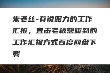 朱老丝-有说服力的工作汇报，直击老板想听到的工作汇报方式百度网盘下载