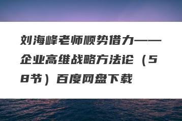 刘海峰老师顺势借力——企业高维战略方法论（58节）百度网盘下载